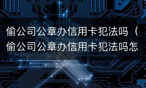偷公司公章办信用卡犯法吗（偷公司公章办信用卡犯法吗怎么处理）