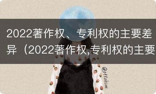 2022著作权、专利权的主要差异（2022著作权,专利权的主要差异有哪些）