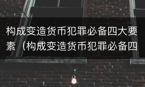 构成变造货币犯罪必备四大要素（构成变造货币犯罪必备四大要素是什么）
