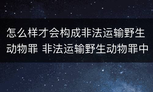 怎么样才会构成非法运输野生动物罪 非法运输野生动物罪中运输的认定