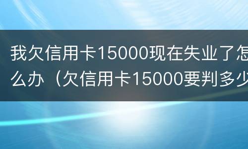 我欠信用卡15000现在失业了怎么办（欠信用卡15000要判多少年）