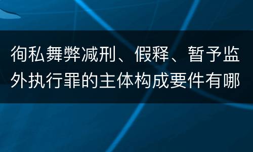 徇私舞弊减刑、假释、暂予监外执行罪的主体构成要件有哪些
