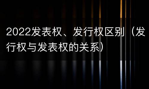 2022发表权、发行权区别（发行权与发表权的关系）