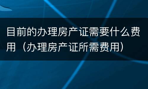 目前的办理房产证需要什么费用（办理房产证所需费用）