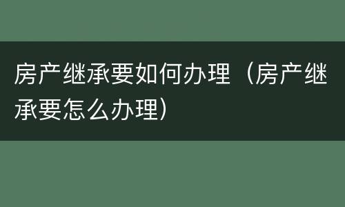 房产继承要如何办理（房产继承要怎么办理）