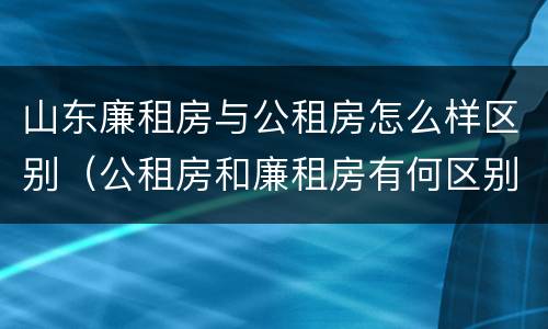 山东廉租房与公租房怎么样区别（公租房和廉租房有何区别）