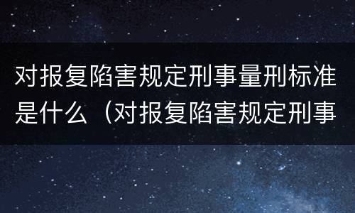 对报复陷害规定刑事量刑标准是什么（对报复陷害规定刑事量刑标准是什么意思）