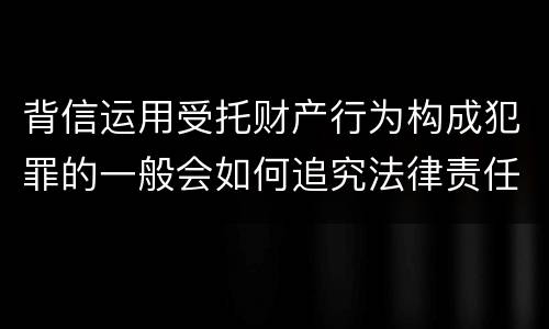 背信运用受托财产行为构成犯罪的一般会如何追究法律责任