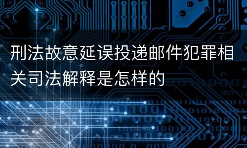 刑法故意延误投递邮件犯罪相关司法解释是怎样的
