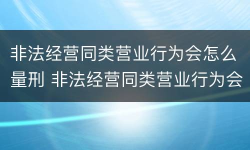 非法经营同类营业行为会怎么量刑 非法经营同类营业行为会怎么量刑呢