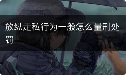 放纵走私行为一般怎么量刑处罚