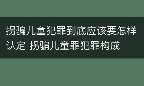 拐骗儿童犯罪到底应该要怎样认定 拐骗儿童罪犯罪构成