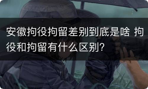 安徽拘役拘留差别到底是啥 拘役和拘留有什么区别?