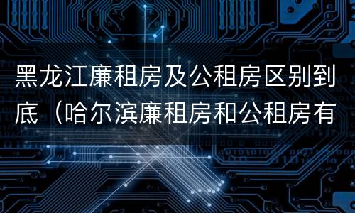 黑龙江廉租房及公租房区别到底（哈尔滨廉租房和公租房有什么区别）