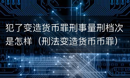犯了变造货币罪刑事量刑档次是怎样（刑法变造货币币罪）