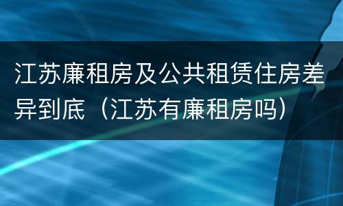 江苏廉租房及公共租赁住房差异到底（江苏有廉租房吗）