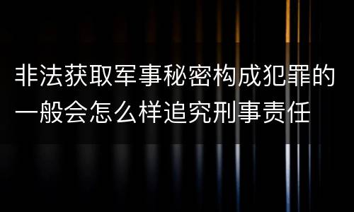 非法获取军事秘密构成犯罪的一般会怎么样追究刑事责任