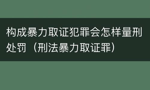 构成暴力取证犯罪会怎样量刑处罚（刑法暴力取证罪）