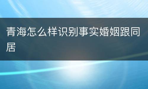 青海怎么样识别事实婚姻跟同居