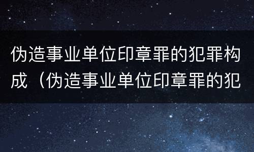 伪造事业单位印章罪的犯罪构成（伪造事业单位印章罪的犯罪构成要件）