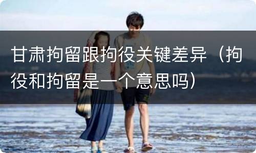 甘肃拘留跟拘役关键差异（拘役和拘留是一个意思吗）