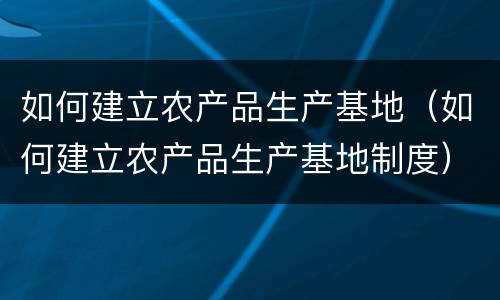 如何建立农产品生产基地（如何建立农产品生产基地制度）