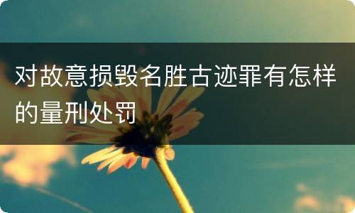 对故意损毁名胜古迹罪有怎样的量刑处罚