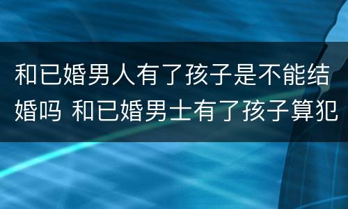 和已婚男人有了孩子是不能结婚吗 和已婚男士有了孩子算犯法吗?