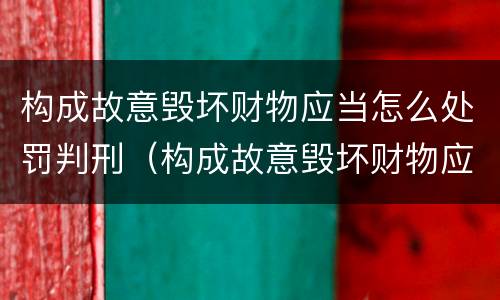 构成故意毁坏财物应当怎么处罚判刑（构成故意毁坏财物应当怎么处罚判刑多少年）