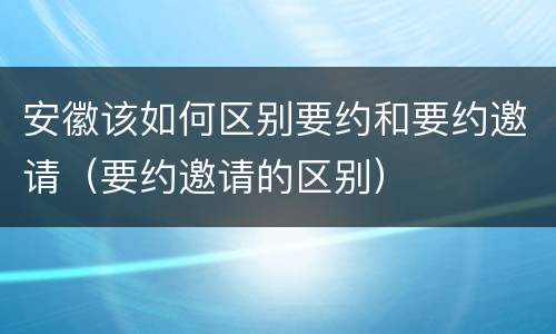 安徽该如何区别要约和要约邀请（要约邀请的区别）