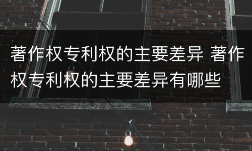 著作权专利权的主要差异 著作权专利权的主要差异有哪些