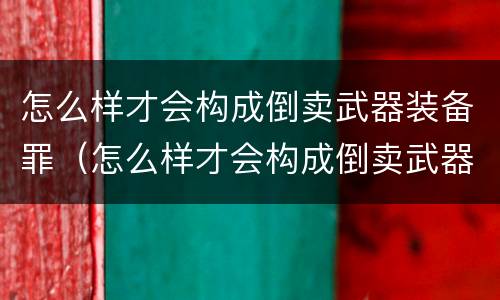 怎么样才会构成倒卖武器装备罪（怎么样才会构成倒卖武器装备罪行）