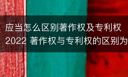应当怎么区别著作权及专利权2022 著作权与专利权的区别为
