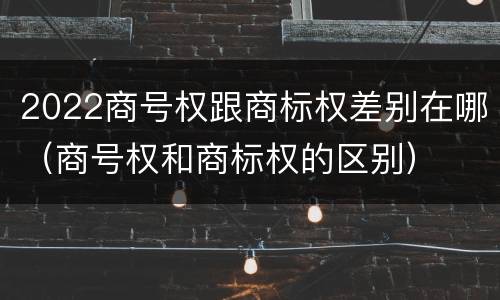 2022商号权跟商标权差别在哪（商号权和商标权的区别）