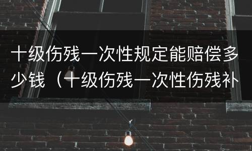 十级伤残一次性规定能赔偿多少钱（十级伤残一次性伤残补助金标准）