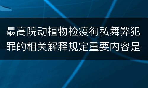 最高院动植物检疫徇私舞弊犯罪的相关解释规定重要内容是什么