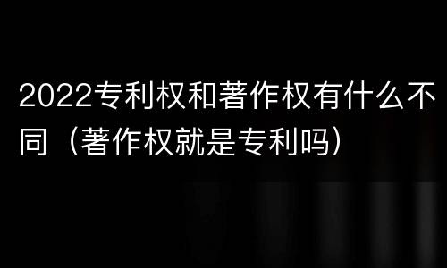 2022专利权和著作权有什么不同（著作权就是专利吗）