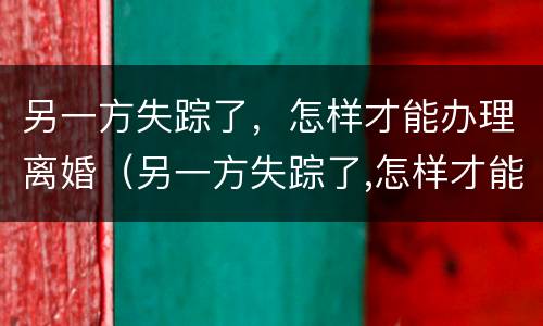 另一方失踪了，怎样才能办理离婚（另一方失踪了,怎样才能办理离婚手续）