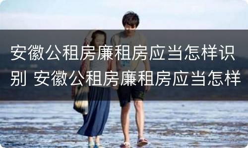 安徽公租房廉租房应当怎样识别 安徽公租房廉租房应当怎样识别呢