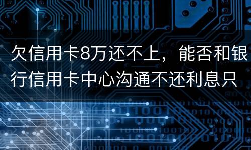 欠信用卡8万还不上，能否和银行信用卡中心沟通不还利息只还本金