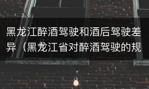 黑龙江醉酒驾驶和酒后驾驶差异（黑龙江省对醉酒驾驶的规定）