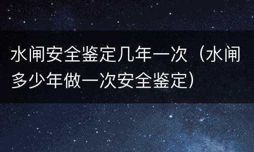 水闸安全鉴定几年一次（水闸多少年做一次安全鉴定）