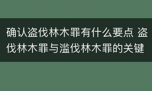 确认盗伐林木罪有什么要点 盗伐林木罪与滥伐林木罪的关键区别是什么