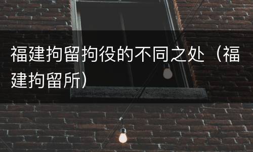 福建拘留拘役的不同之处（福建拘留所）