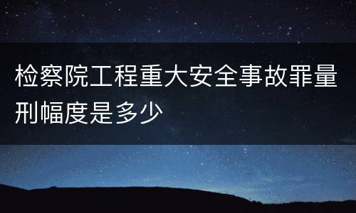 检察院工程重大安全事故罪量刑幅度是多少