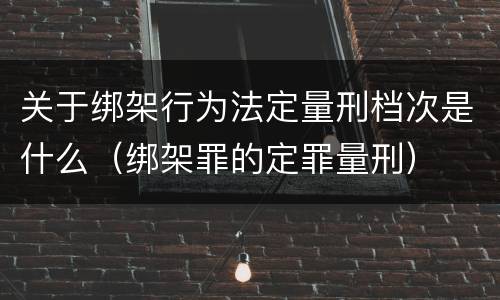 关于绑架行为法定量刑档次是什么（绑架罪的定罪量刑）