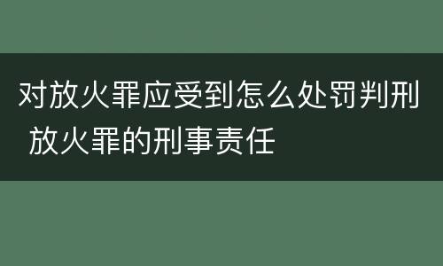 对放火罪应受到怎么处罚判刑 放火罪的刑事责任
