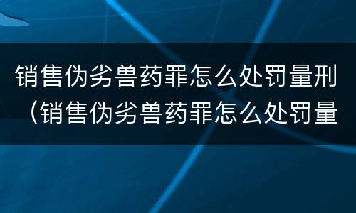 销售伪劣兽药罪怎么处罚量刑（销售伪劣兽药罪怎么处罚量刑的）