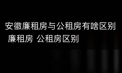 安徽廉租房与公租房有啥区别 廉租房 公租房区别