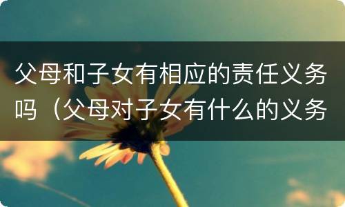 父母和子女有相应的责任义务吗（父母对子女有什么的义务?子女对父母有什么的义务?）